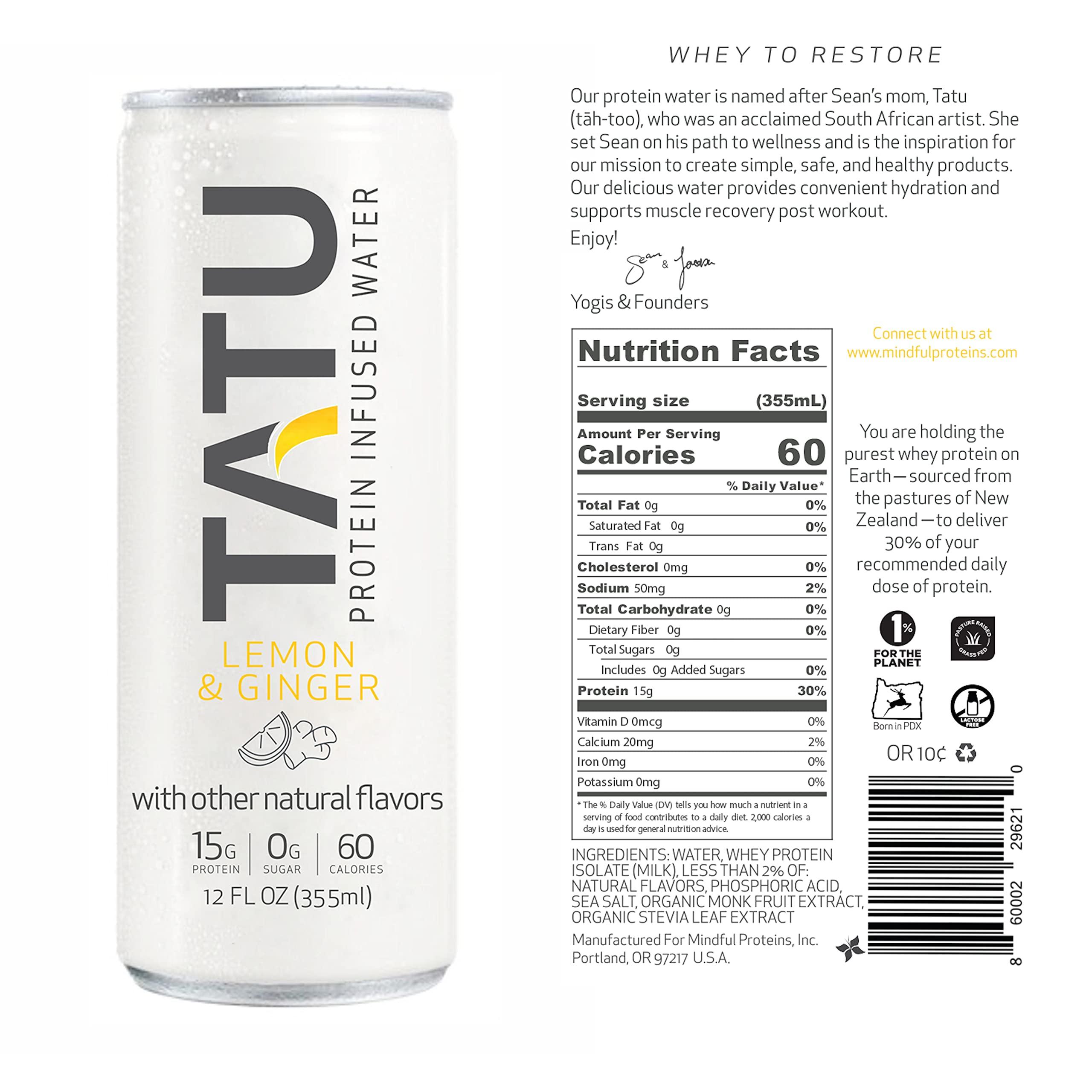 TATU TATU Ready-To-Drink Protein Infused Water Lemon Ginger 24 Pack. 15 grams of whey protein isolate, 0 grams of sugar, only 60 calories. Lemon Ginger and Orange Mango. Gluten Free, lactose free.